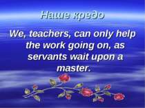Наше кредо We, teachers, can only help the work going on, as servants wait up...
