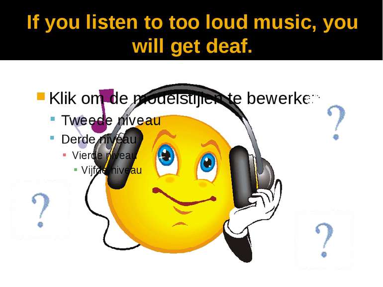 If you listen to too loud music, you will get deaf.