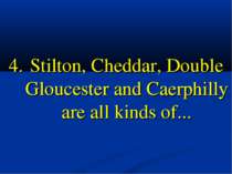 4. Stilton, Cheddar, Double Gloucester and Caerphilly are all kinds of...