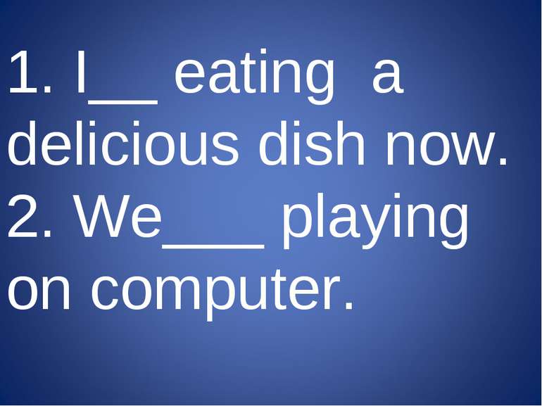1. I__ eating a delicious dish now. 2. We___ playing on computer.