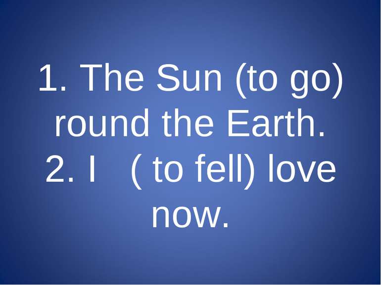 1. The Sun (to go) round the Earth. 2. I ( to fell) love now.