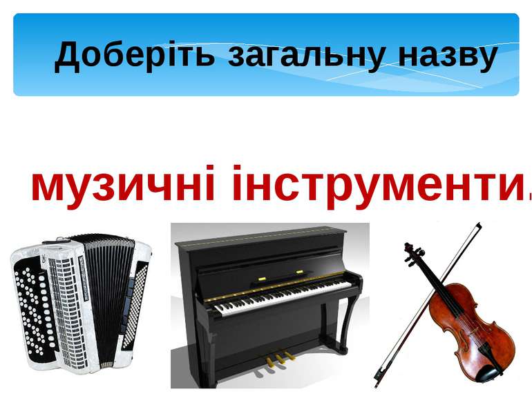 Доберіть загальну назву Баян, піаніно, скрипка – музичні інструменти.