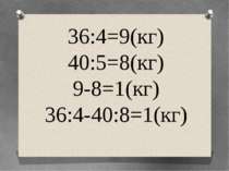 36:4=9(кг) 40:5=8(кг) 9-8=1(кг) 36:4-40:8=1(кг)