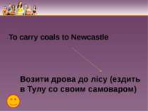 To carry coals to Newcastle Возити дрова до лісу (ездить в Тулу со своим само...