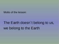 Motto of the lesson: The Earth doesn`t belong to us, we belong to the Earth