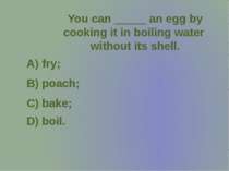 You can _____ an egg by cooking it in boiling water without its shell.