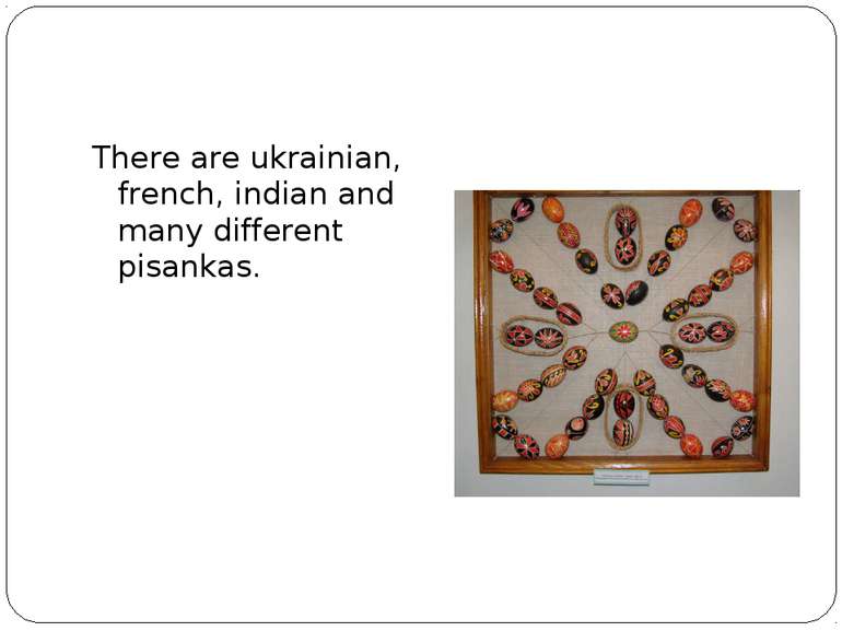 There are ukrainian, french, indian and many different pisankas.
