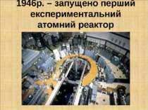 1946р. – запущено перший експериментальний атомний реактор