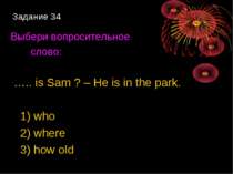 Задание 34 Выбери вопросительное слово: ….. is Sam ? – He is in the park. 1) ...