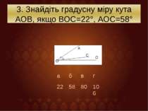 3. Знайдіть градусну міру кута АОВ, якщо ВОС=22°, АОС=58° О А С О а б в г 22 ...
