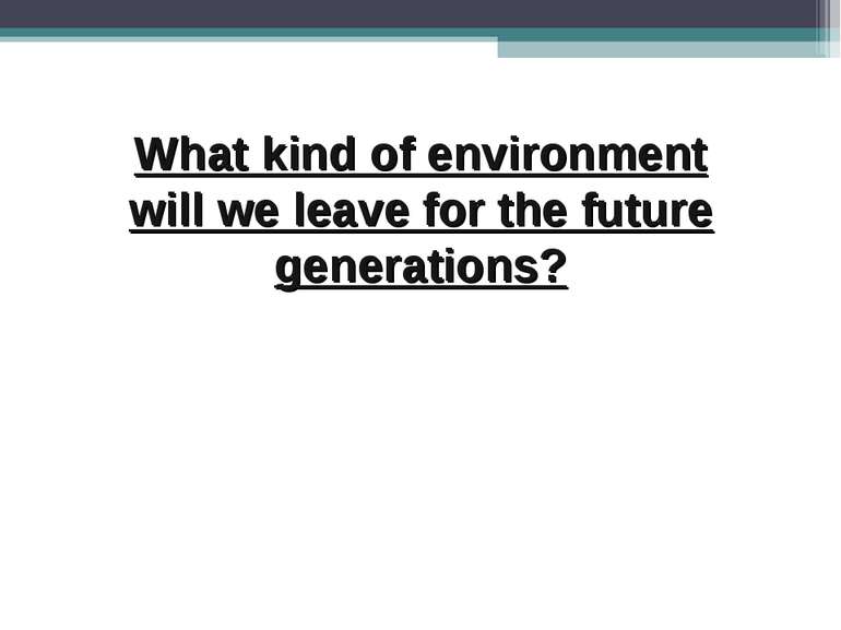 What kind of environment will we leave for the future generations?