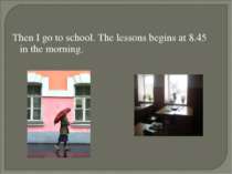 Then I go to school. The lessons begins at 8.45 in the morning.